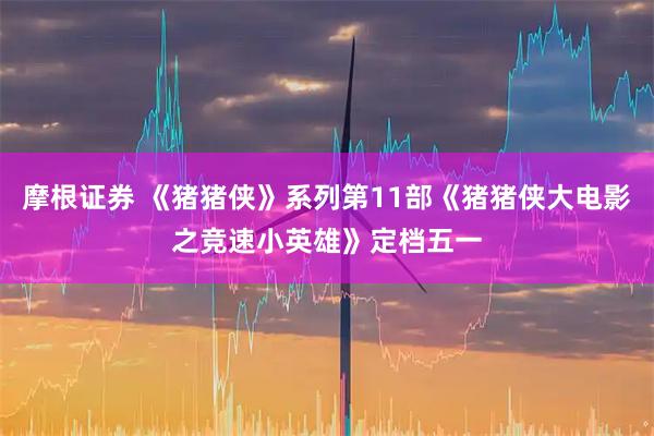 摩根证券 《猪猪侠》系列第11部《猪猪侠大电影之竞速小英雄》定档五一