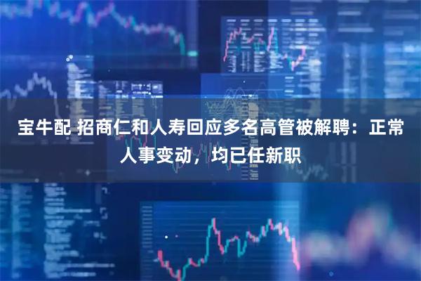 宝牛配 招商仁和人寿回应多名高管被解聘：正常人事变动，均已任新职