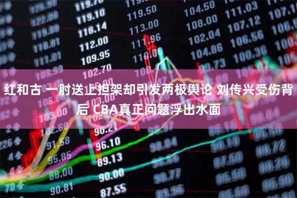 红和古 一肘送上担架却引发两极舆论 刘传兴受伤背后 CBA真正问题浮出水面