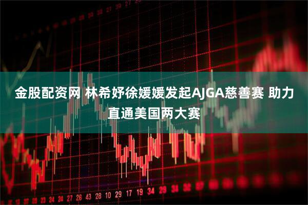 金股配资网 林希妤徐媛媛发起AJGA慈善赛 助力直通美国两大赛