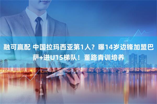 融可赢配 中国拉玛西亚第1人？曝14岁边锋加盟巴萨+进U15梯队！董路青训培养